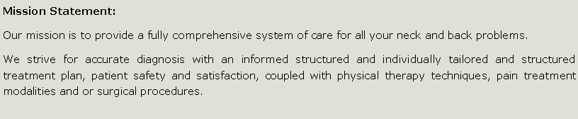 Text Box: Mission Statement:Our mission is to provide a fully comprehensive system of care for all your neck and back problems. We strive for accurate diagnosis with an informed structured and individually tailored and structured treatment plan, patient safety and satisfaction, coupled with physical therapy techniques, pain treatment modalities and or surgical procedures. 